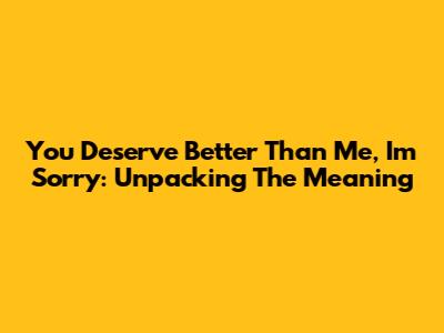 "You Deserve Better Than Me, I'm Sorry": Unpacking The Meaning