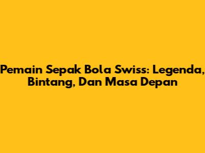 **Pemain Sepak Bola Swiss:** Legenda, Bintang, Dan Masa Depan