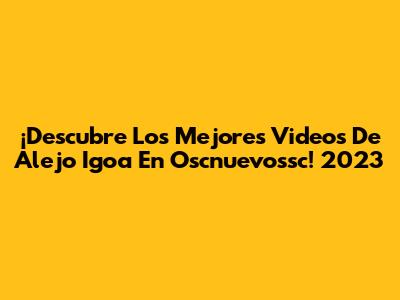 ¡Descubre Los Mejores Videos De Alejo Igoa En Oscnuevossc! 2023