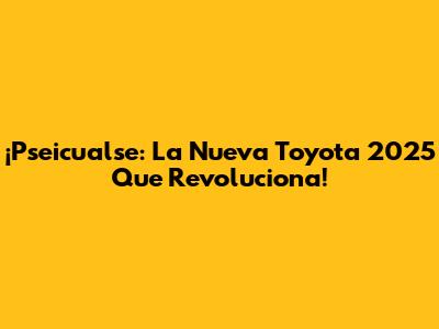 ¡Pseicualse: La Nueva Toyota 2025 Que Revoluciona!
