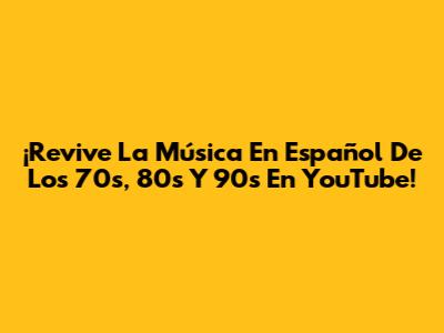 ¡Revive La Música En Español De Los 70s, 80s Y 90s En YouTube!