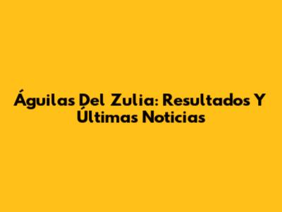 Águilas Del Zulia: Resultados Y Últimas Noticias