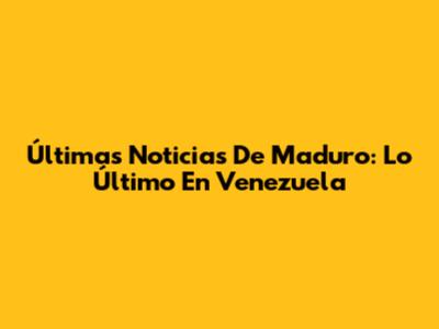 Últimas Noticias De Maduro: Lo Último En Venezuela