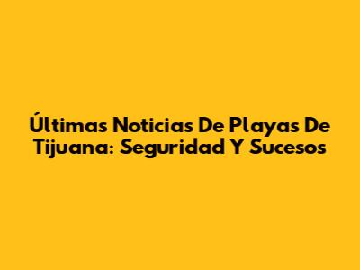 Últimas Noticias De Playas De Tijuana: Seguridad Y Sucesos