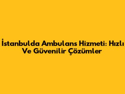 İstanbul'da Ambulans Hizmeti: Hızlı Ve Güvenilir Çözümler