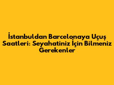 İstanbul'dan Barcelona'ya Uçuş Saatleri: Seyahatiniz İçin Bilmeniz Gerekenler