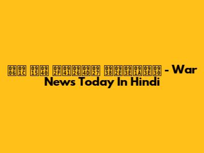 आज की युद्ध समाचार - War News Today In Hindi