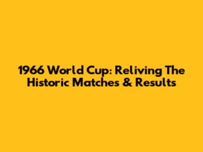 1966 World Cup: Reliving The Historic Matches & Results