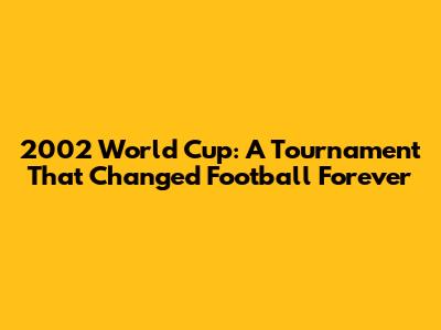 2002 World Cup: A Tournament That Changed Football Forever