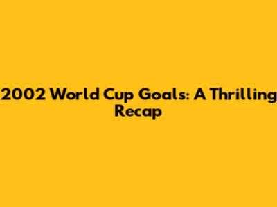2002 World Cup Goals: A Thrilling Recap