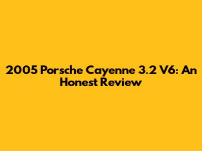 2005 Porsche Cayenne 3.2 V6: An Honest Review
