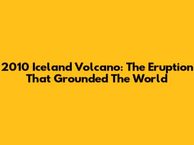 2010 Iceland Volcano: The Eruption That Grounded The World