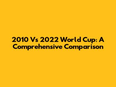2010 Vs 2022 World Cup: A Comprehensive Comparison