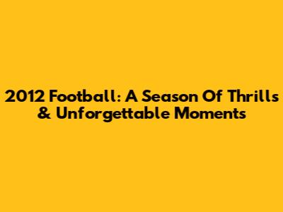 2012 Football: A Season Of Thrills & Unforgettable Moments
