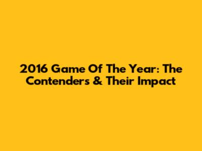 2016 Game Of The Year: The Contenders & Their Impact
