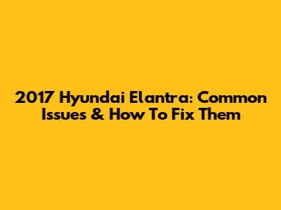 2017 Hyundai Elantra: Common Issues & How To Fix Them