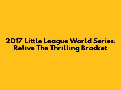 2017 Little League World Series: Relive The Thrilling Bracket