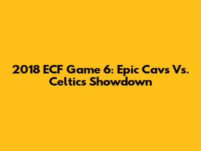 2018 ECF Game 6: Epic Cavs Vs. Celtics Showdown