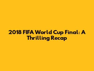 2018 FIFA World Cup Final: A Thrilling Recap