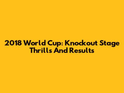 2018 World Cup: Knockout Stage Thrills And Results
