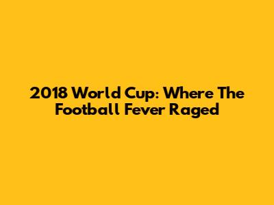 2018 World Cup: Where The Football Fever Raged