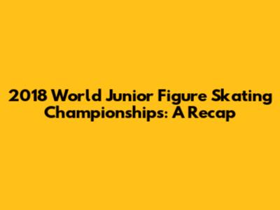2018 World Junior Figure Skating Championships: A Recap
