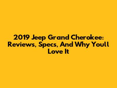 2019 Jeep Grand Cherokee: Reviews, Specs, And Why You'll Love It
