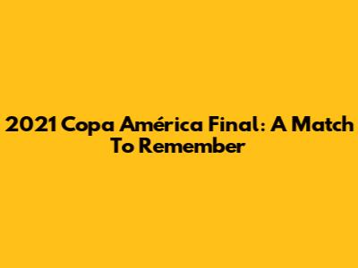 2021 Copa América Final: A Match To Remember