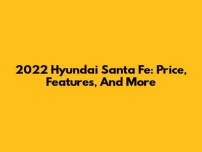 2022 Hyundai Santa Fe: Price, Features, And More