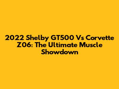 2022 Shelby GT500 Vs Corvette Z06: The Ultimate Muscle Showdown