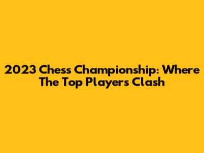 2023 Chess Championship: Where The Top Players Clash