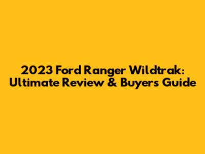 2023 Ford Ranger Wildtrak: Ultimate Review & Buyers Guide