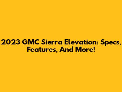 2023 GMC Sierra Elevation: Specs, Features, And More!