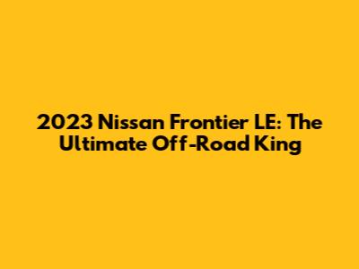 2023 Nissan Frontier LE: The Ultimate Off-Road King
