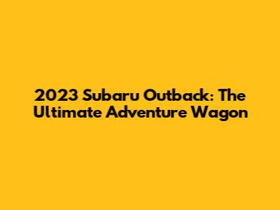 2023 Subaru Outback: The Ultimate Adventure Wagon