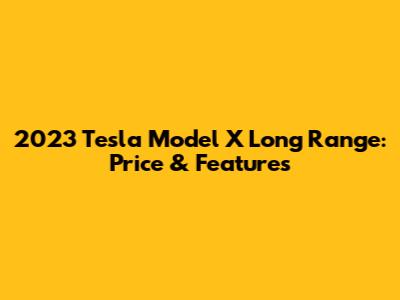 2023 Tesla Model X Long Range: Price & Features