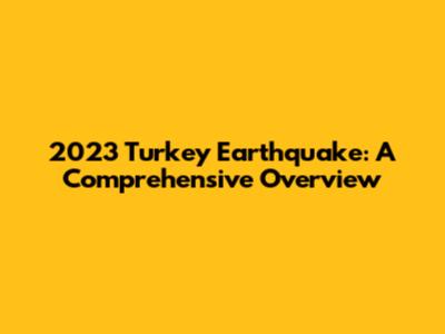 2023 Turkey Earthquake: A Comprehensive Overview