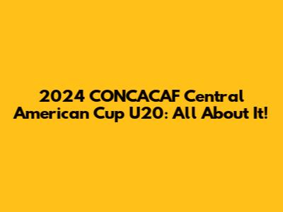 2024 CONCACAF Central American Cup U20: All About It!