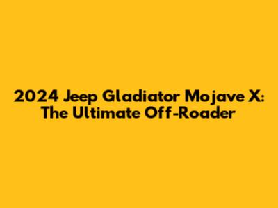 2024 Jeep Gladiator Mojave X: The Ultimate Off-Roader