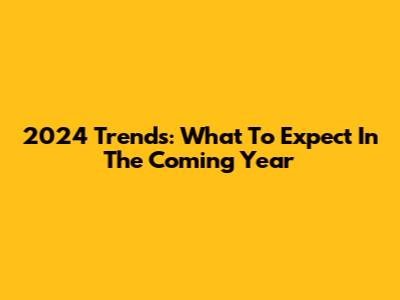 2024 Trends: What To Expect In The Coming Year