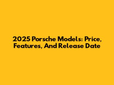 2025 Porsche Models: Price, Features, And Release Date
