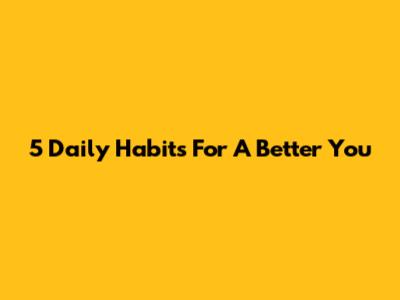 5 Daily Habits For A Better You