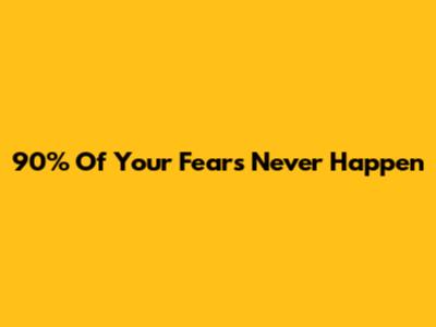 90% Of Your Fears Never Happen