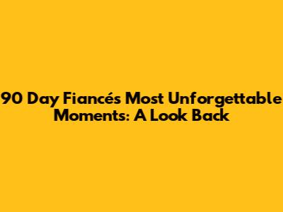 90 Day Fiancé's Most Unforgettable Moments: A Look Back