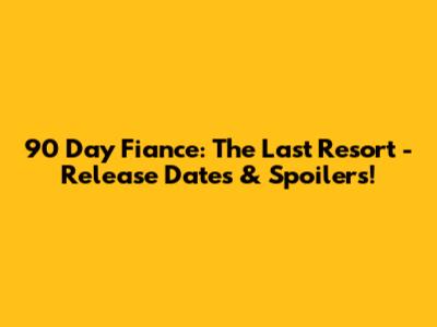 90 Day Fiance: The Last Resort - Release Dates & Spoilers!