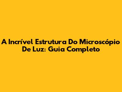 A Incrível Estrutura Do Microscópio De Luz: Guia Completo