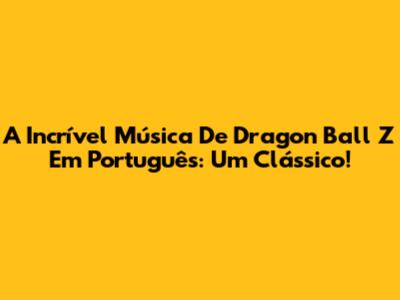 A Incrível Música De Dragon Ball Z Em Português: Um Clássico!