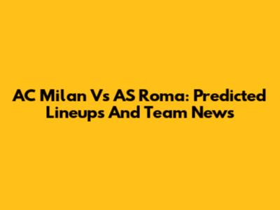 AC Milan Vs AS Roma: Predicted Lineups And Team News