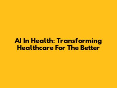AI In Health: Transforming Healthcare For The Better