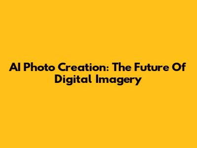 AI Photo Creation: The Future Of Digital Imagery